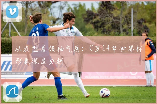 从发型看领袖气质:C罗14年世界杯形象深度分析