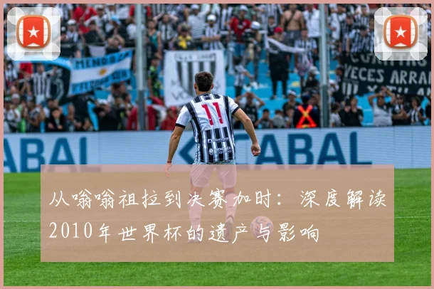从嗡嗡祖拉到决赛加时：深度解读2010年世界杯的遗产与影响