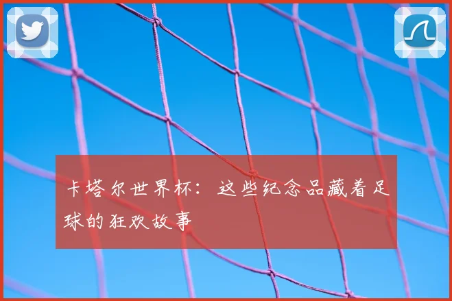 卡塔尔世界杯：这些纪念品藏着足球的狂欢故事