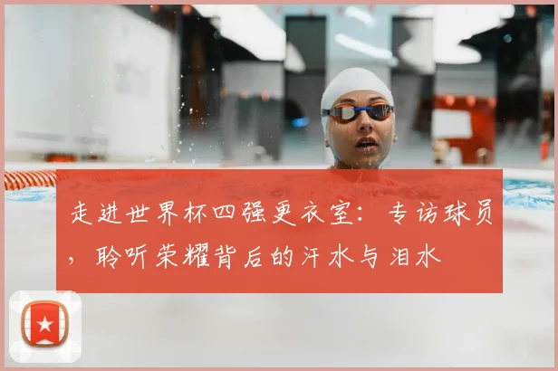 走进世界杯四强更衣室：专访球员，聆听荣耀背后的汗水与泪水