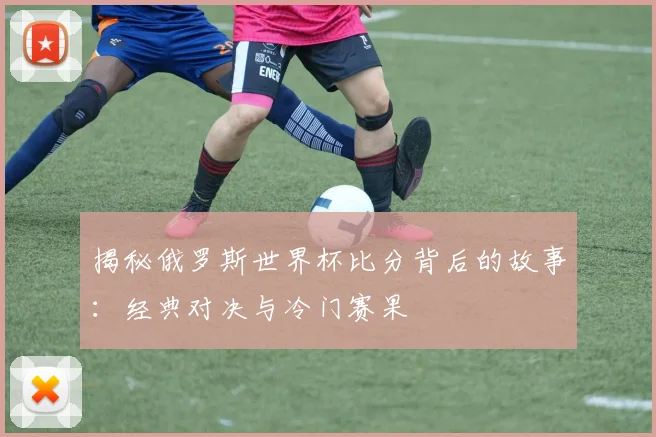 揭秘俄罗斯世界杯比分背后的故事：经典对决与冷门赛果