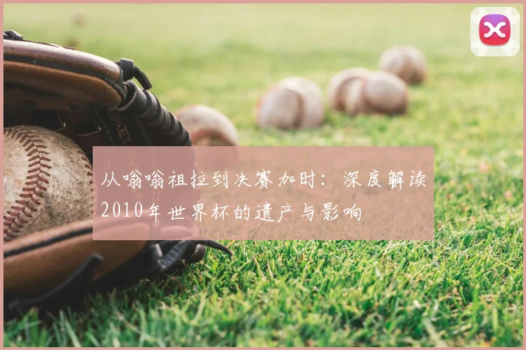 从嗡嗡祖拉到决赛加时：深度解读2010年世界杯的遗产与影响