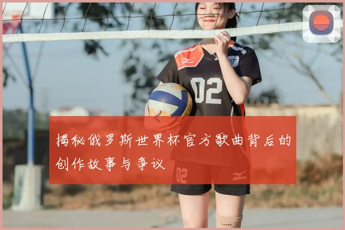 揭秘俄罗斯世界杯官方歌曲背后的创作故事与争议