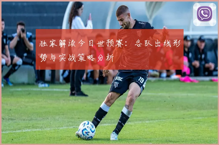 独家解读今日世预赛：各队出线形势与实战策略分析