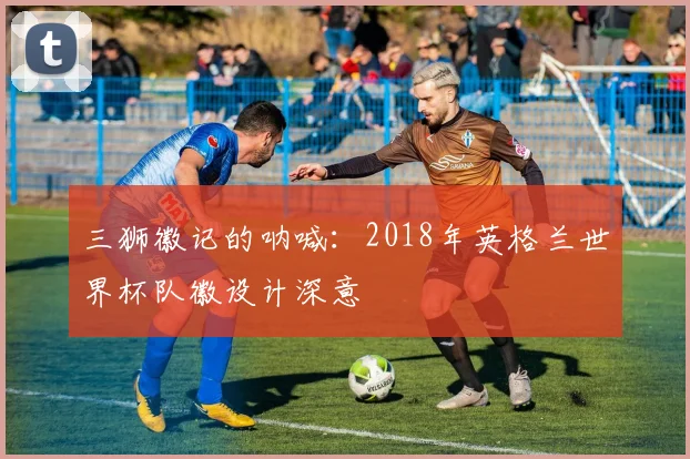 三狮徽记的呐喊：2018年英格兰世界杯队徽设计深意