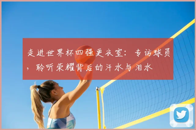 走进世界杯四强更衣室：专访球员，聆听荣耀背后的汗水与泪水