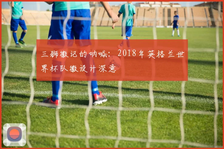 三狮徽记的呐喊：2018年英格兰世界杯队徽设计深意