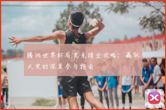 腾讯世界杯有奖竞猜全攻略：赢取大奖的深度参与指南