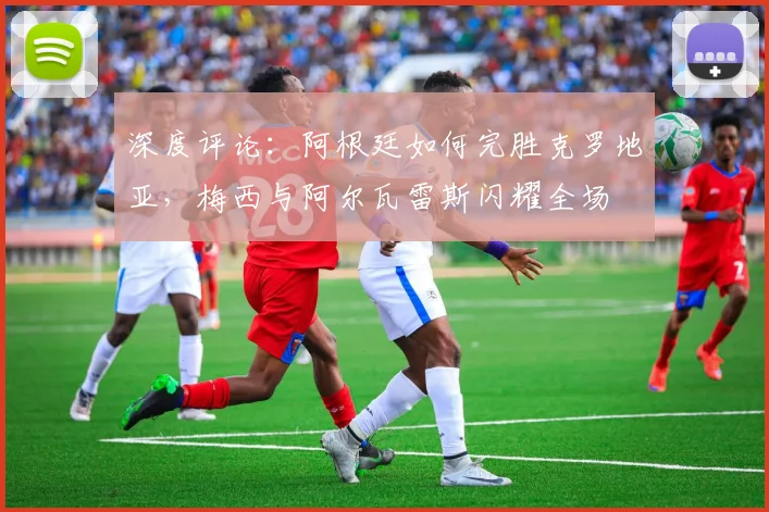 深度评论：阿根廷如何完胜克罗地亚，梅西与阿尔瓦雷斯闪耀全场