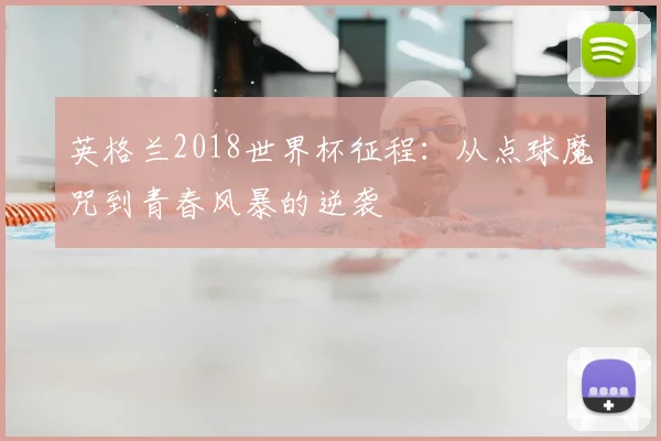 英格兰2018世界杯征程：从点球魔咒到青春风暴的逆袭
