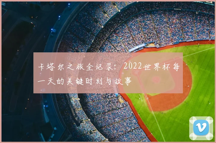 卡塔尔之旅全记录：2022世界杯每一天的关键时刻与故事