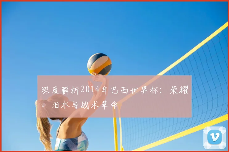 深度解析2014年巴西世界杯：荣耀、泪水与战术革命