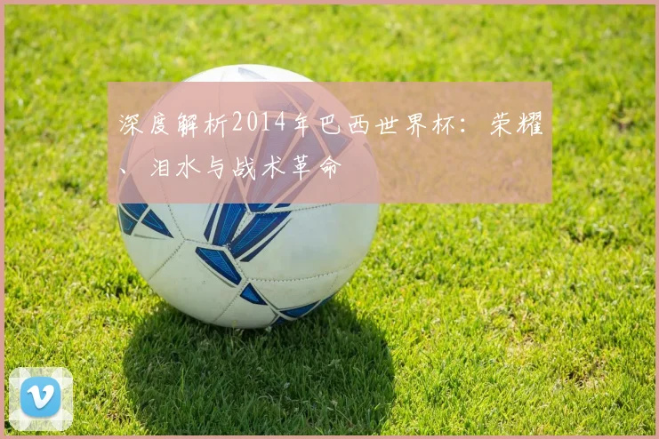 深度解析2014年巴西世界杯：荣耀、泪水与战术革命