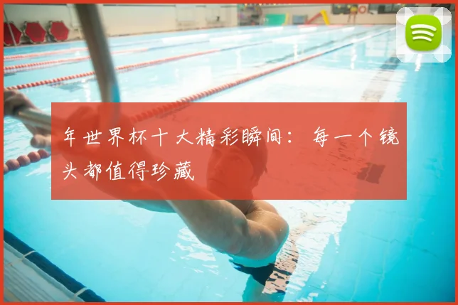年世界杯十大精彩瞬间:每一个镜头都值得珍藏