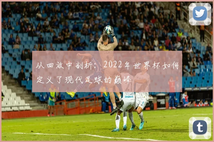 从回放中剖析：2022年世界杯如何定义了现代足球的巅峰