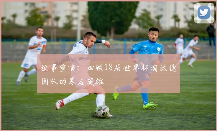 故事重演：回顾18届世界杯淘汰德国队的幕后英雄