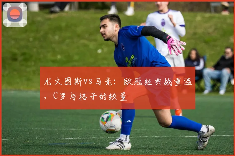 尤文图斯vs马竞：欧冠经典战重温，C罗与格子的较量
