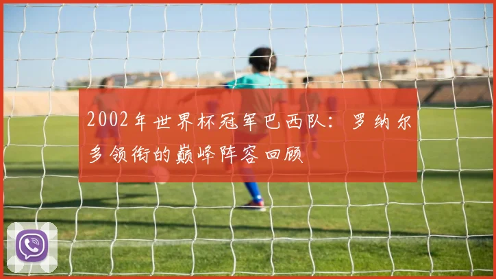 2002年世界杯冠军巴西队:罗纳尔多领衔的巅峰阵容回顾