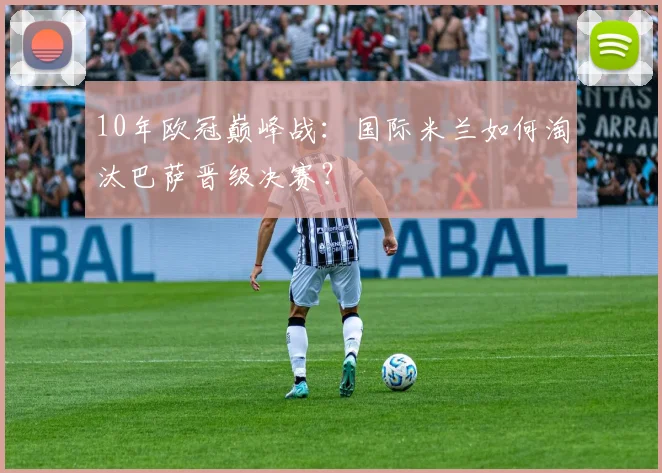 10年欧冠巅峰战:国际米兰如何淘汰巴萨晋级决赛?