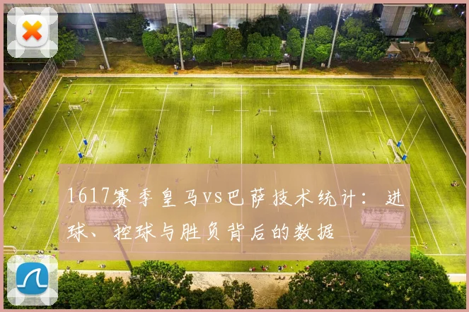 1617赛季皇马vs巴萨技术统计:进球、控球与胜负背后的数据