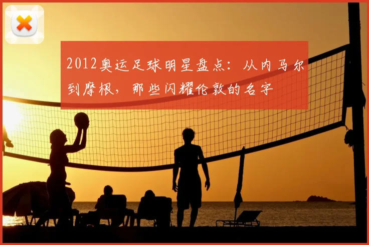 2012奥运足球明星盘点:从内马尔到摩根,那些闪耀伦敦的名字
