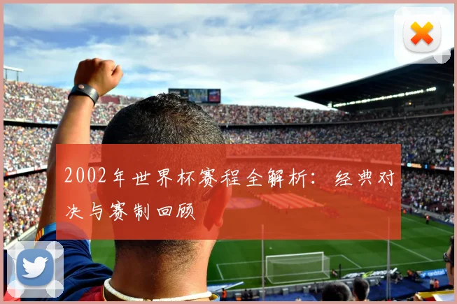 2002年世界杯赛程全解析：经典对决与赛制回顾