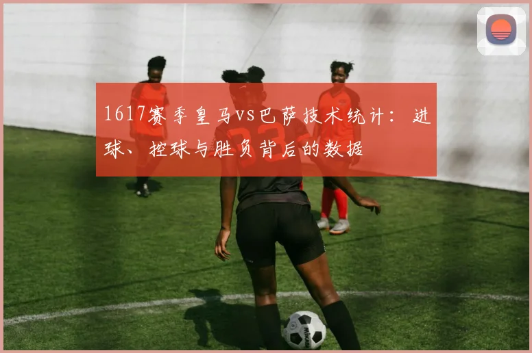 1617赛季皇马vs巴萨技术统计：进球、控球与胜负背后的数据