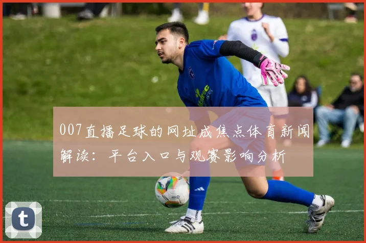 007直播足球的网址成焦点体育新闻解读：平台入口与观赛影响分析