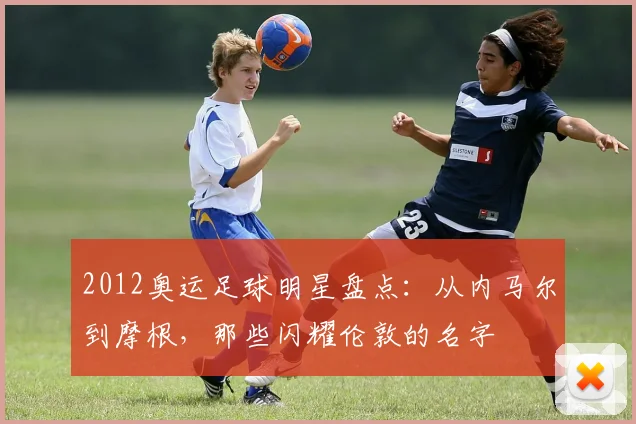 2012奥运足球明星盘点：从内马尔到摩根，那些闪耀伦敦的名字