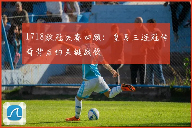 1718欧冠决赛回顾:皇马三连冠传奇背后的关键战役