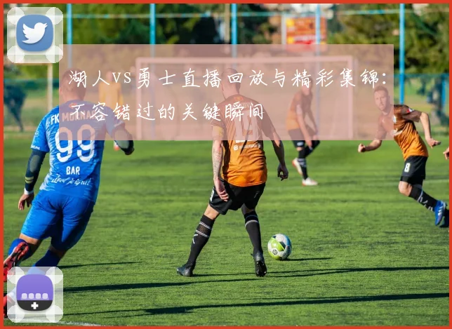 湖人vs勇士直播回放与精彩集锦：不容错过的关键瞬间